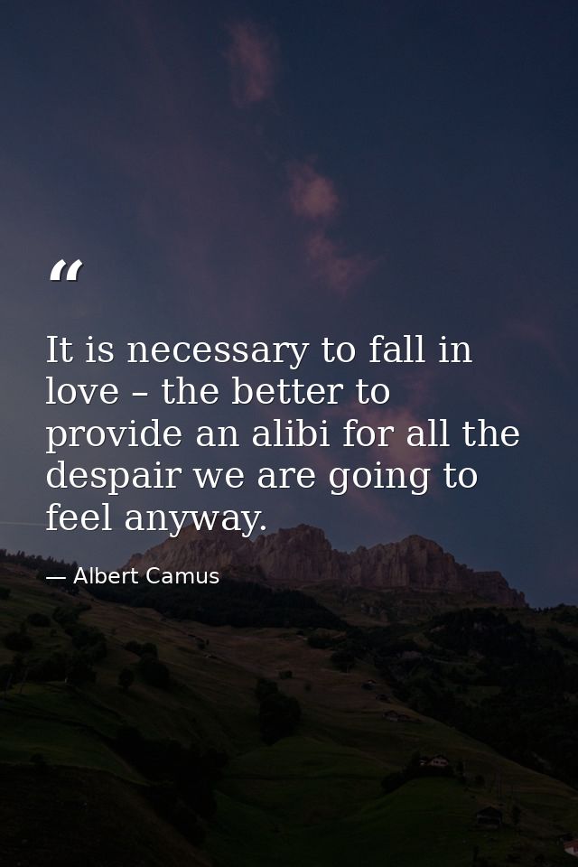 It is necessary to fall in love – the better to provide an alibi for all the despair we are going to feel anyway. — Albert Camus