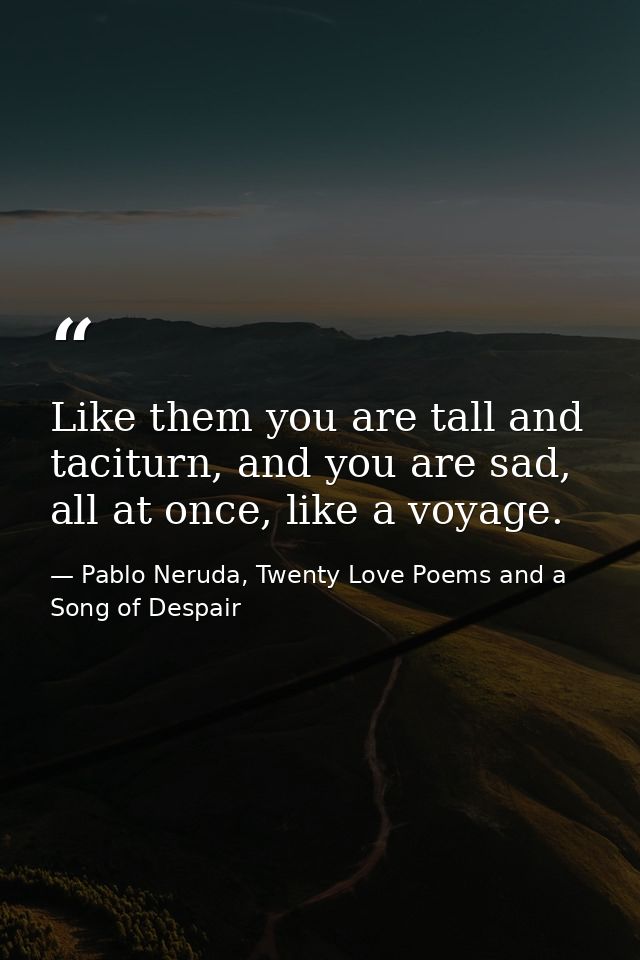 Like them you are tall and taciturn, and you are sad, all at once, like a voyage. — Pablo Neruda, Twenty Love Poems and a Song of Despair