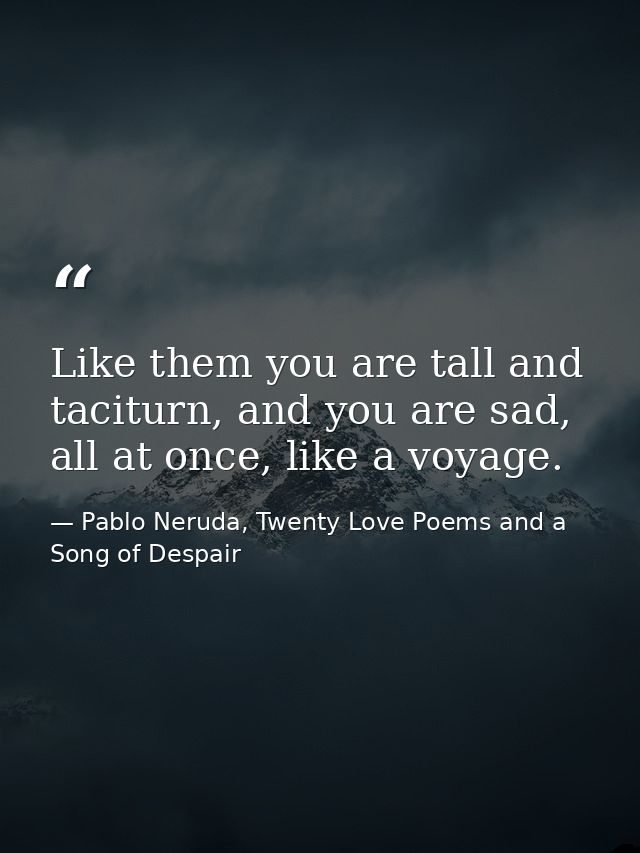 Like them you are tall and taciturn, and you are sad, all at once, like a voyage. — Pablo Neruda, Twenty Love Poems and a Song of Despair