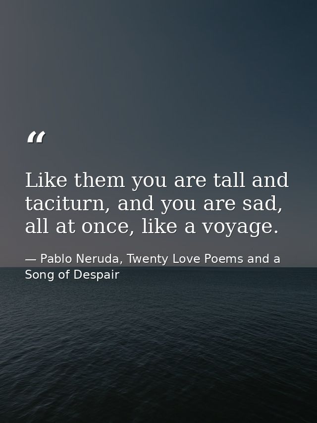 Like them you are tall and taciturn, and you are sad, all at once, like a voyage. — Pablo Neruda, Twenty Love Poems and a Song of Despair