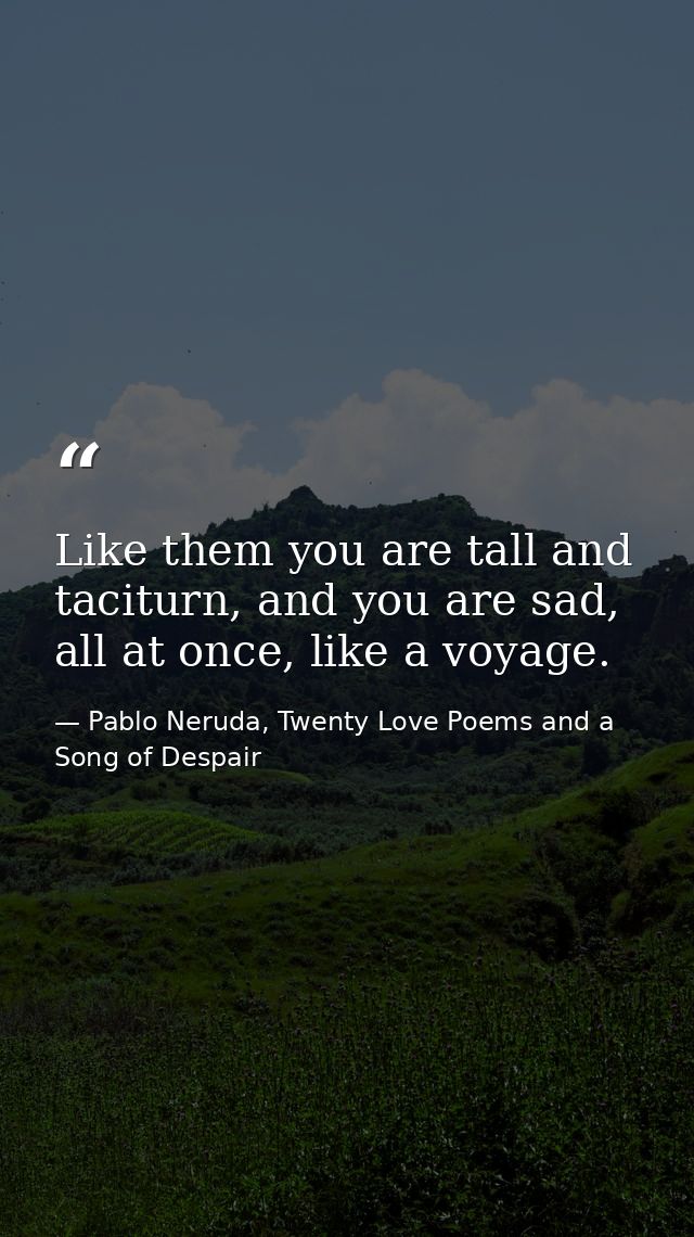 Like them you are tall and taciturn, and you are sad, all at once, like a voyage. — Pablo Neruda, Twenty Love Poems and a Song of Despair