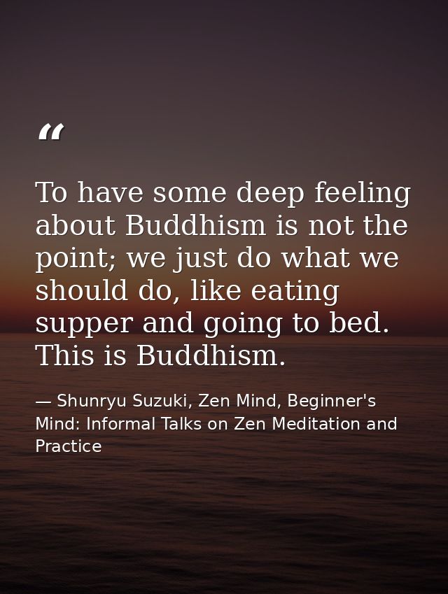 To have some deep feeling about Buddhism is not the point; we just do what we should do, like eating supper and going to — Shunryu Suzuki, Zen Mind, Beginner's Mind: Informal Talks on Zen Meditation and Practice