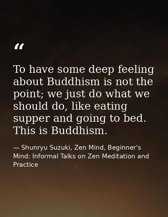 To have some deep feeling about Buddhism is not the point; we just do what we should do, like eating supper and going to — Shunryu Suzuki, Zen Mind, Beginner's Mind: Informal Talks on Zen Meditation and Practice