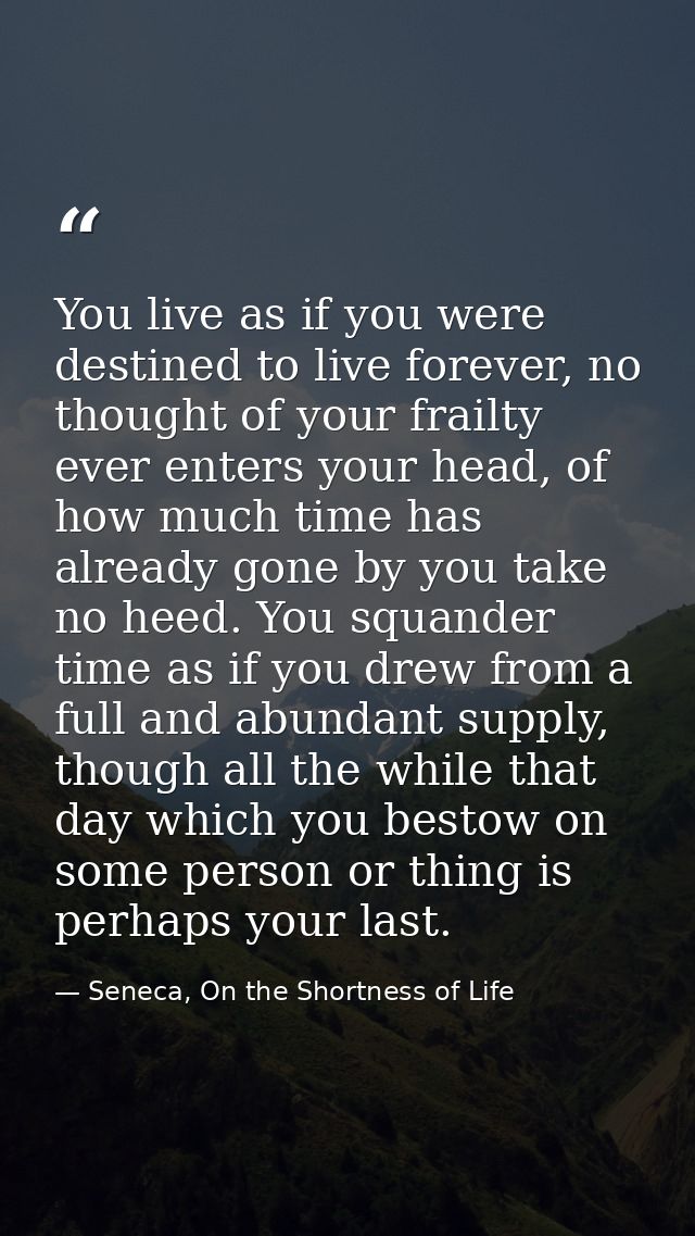You live as if you were destined to live forever, no thought of your frailty ever enters your head, of how much time has — Seneca, On the Shortness of Life