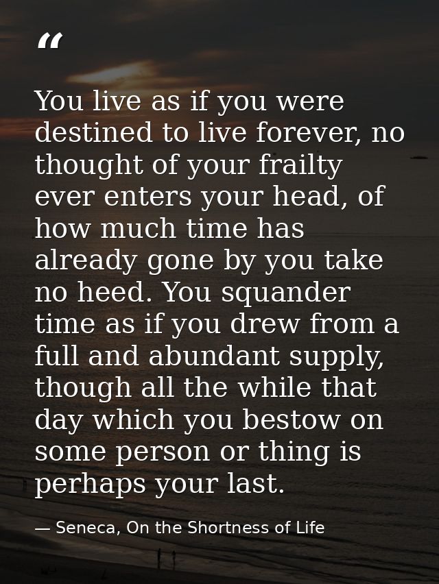 You live as if you were destined to live forever, no thought of your frailty ever enters your head, of how much time has — Seneca, On the Shortness of Life