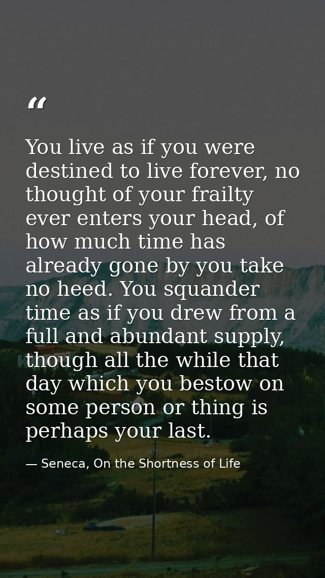 You live as if you were destined to live forever, no thought of your frailty ever enters your head, of how much time has — Seneca, On the Shortness of Life