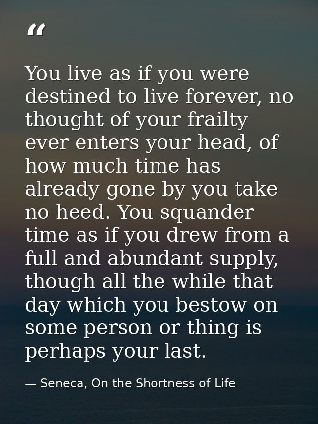 You live as if you were destined to live forever, no thought of your frailty ever enters your head, of how much time has — Seneca, On the Shortness of Life