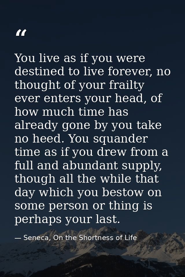 You live as if you were destined to live forever, no thought of your frailty ever enters your head, of how much time has — Seneca, On the Shortness of Life