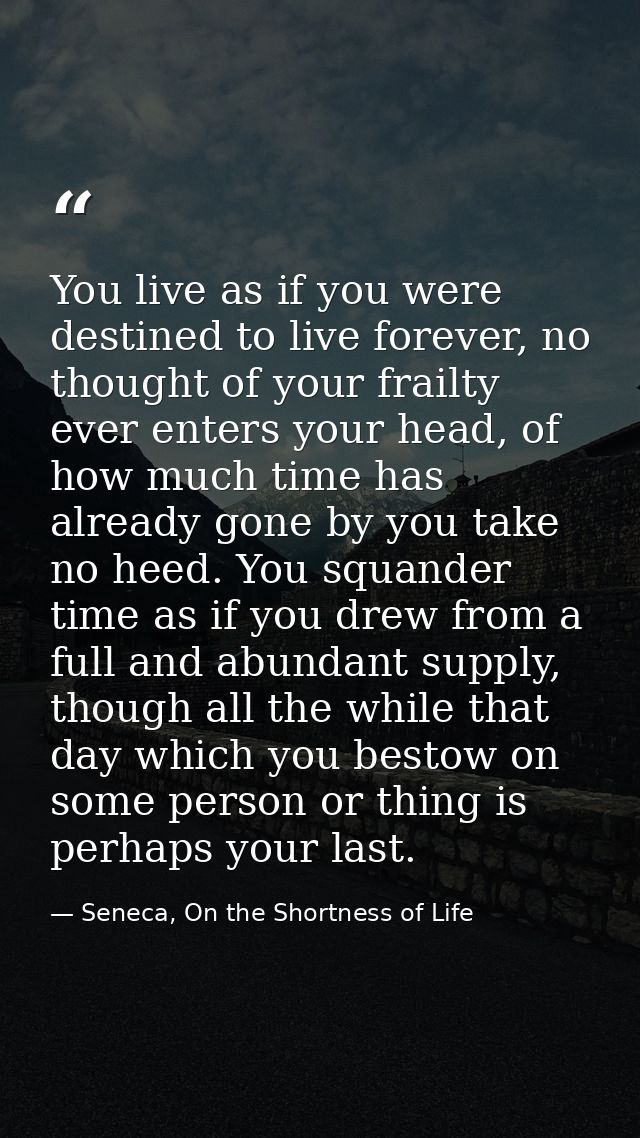 You live as if you were destined to live forever, no thought of your frailty ever enters your head, of how much time has — Seneca, On the Shortness of Life