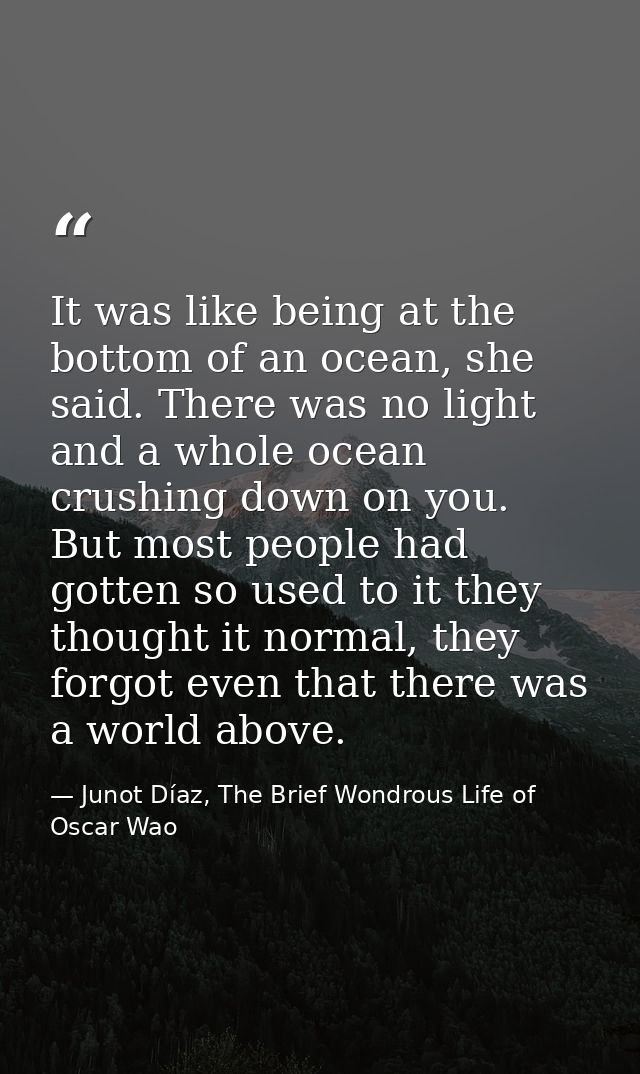 It was like being at the bottom of an ocean, she said. There was no light and a whole ocean crushing down on you. But mo — Junot Díaz, The Brief Wondrous Life of Oscar Wao