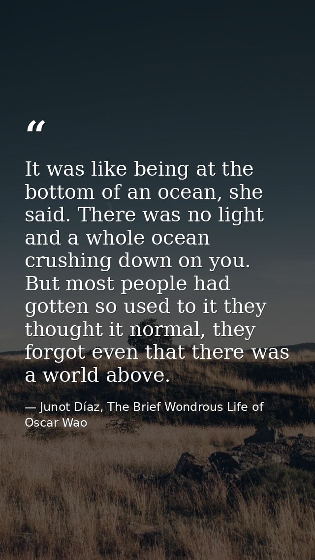 It was like being at the bottom of an ocean, she said. There was no light and a whole ocean crushing down on you. But mo — Junot Díaz, The Brief Wondrous Life of Oscar Wao