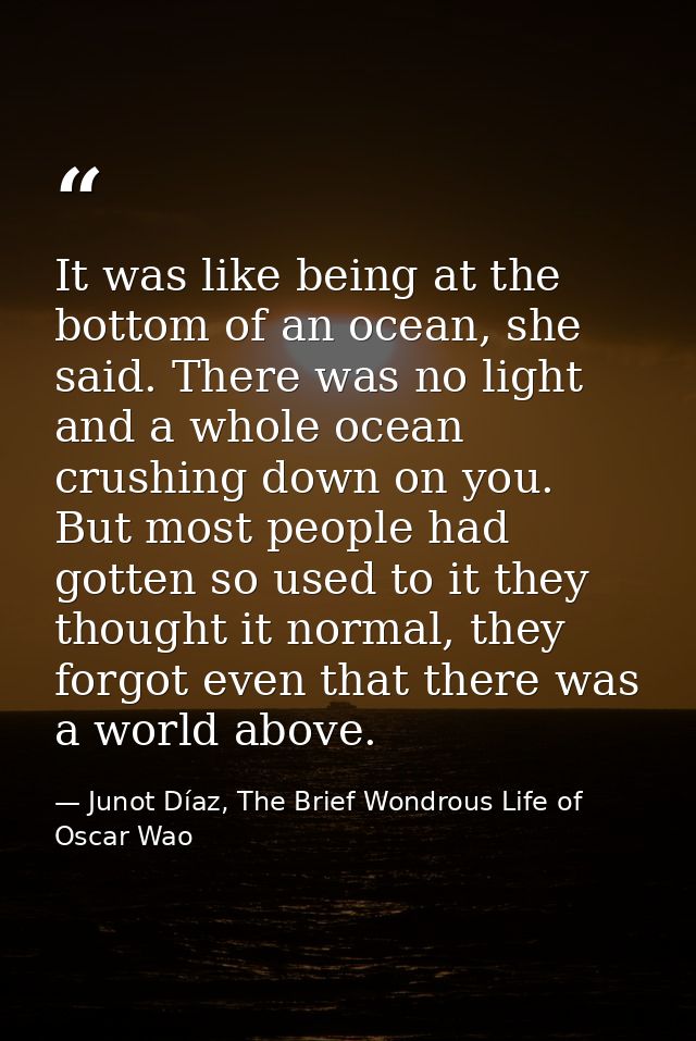 It was like being at the bottom of an ocean, she said. There was no light and a whole ocean crushing down on you. But mo — Junot Díaz, The Brief Wondrous Life of Oscar Wao
