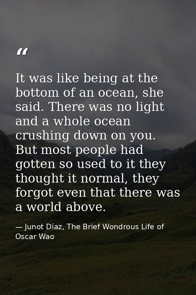 It was like being at the bottom of an ocean, she said. There was no light and a whole ocean crushing down on you. But mo — Junot Díaz, The Brief Wondrous Life of Oscar Wao