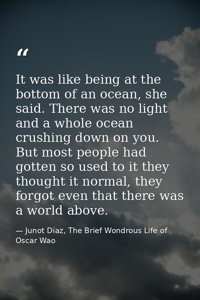 It was like being at the bottom of an ocean, she said. There was no light and a whole ocean crushing down on you. But mo — Junot Díaz, The Brief Wondrous Life of Oscar Wao