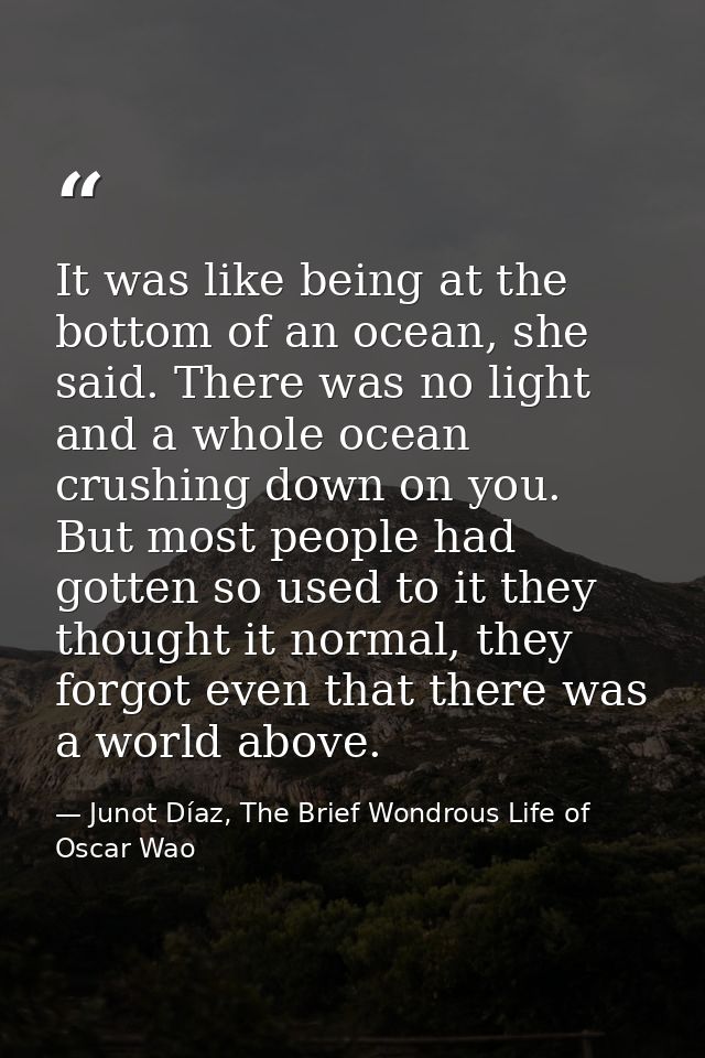 It was like being at the bottom of an ocean, she said. There was no light and a whole ocean crushing down on you. But mo — Junot Díaz, The Brief Wondrous Life of Oscar Wao