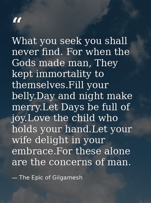What you seek you shall never find. For when the Gods made man, They kept immortality to themselves.Fill your belly.Day  — The Epic of Gilgamesh
