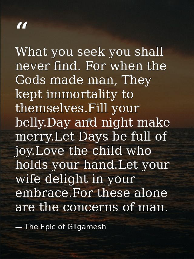 What you seek you shall never find. For when the Gods made man, They kept immortality to themselves.Fill your belly.Day  — The Epic of Gilgamesh