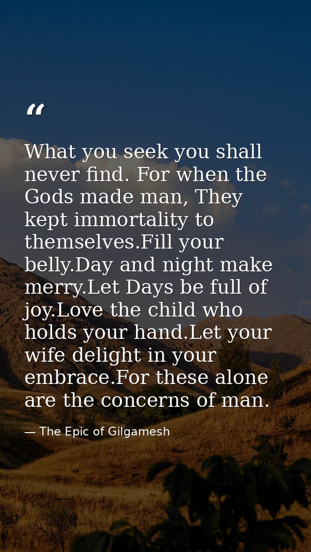 What you seek you shall never find. For when the Gods made man, They kept immortality to themselves.Fill your belly.Day  — The Epic of Gilgamesh