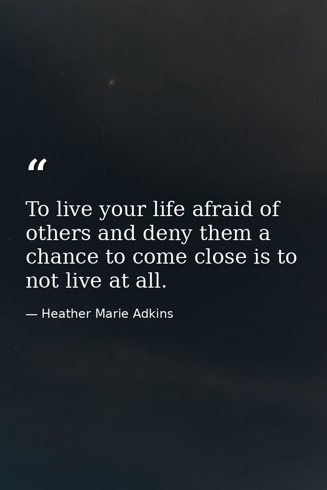 To live your life afraid of others and deny them a chance to come close is to not live at all. — Heather Marie Adkins