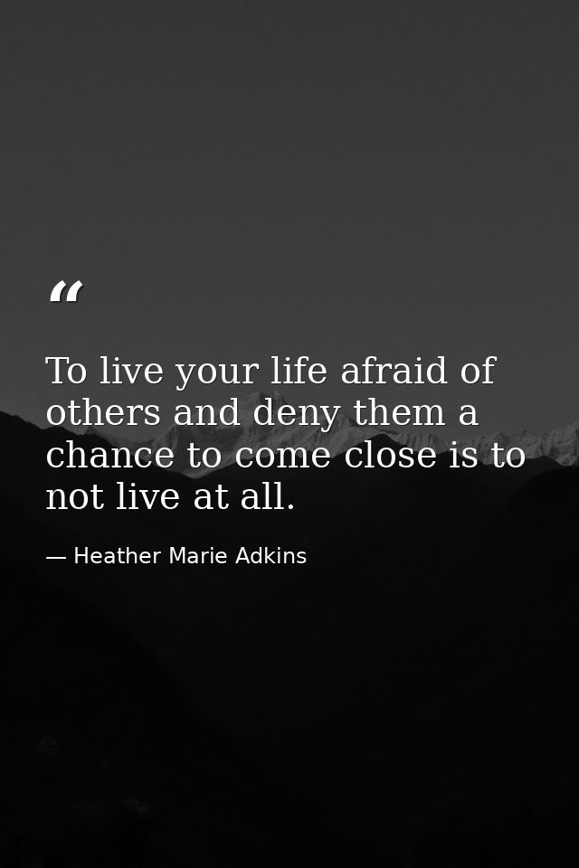 To live your life afraid of others and deny them a chance to come close is to not live at all. — Heather Marie Adkins