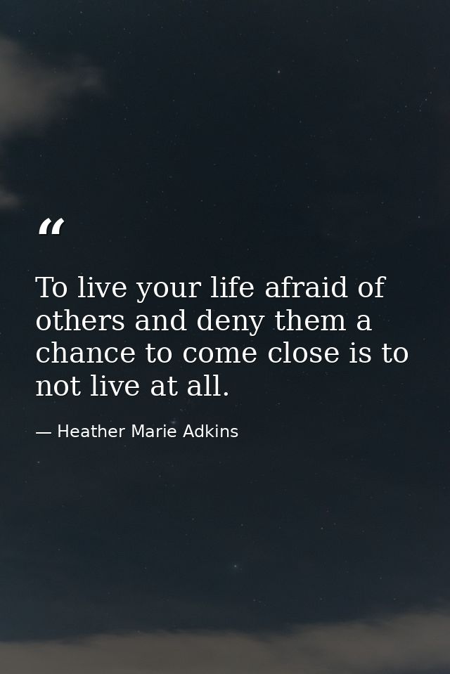 To live your life afraid of others and deny them a chance to come close is to not live at all. — Heather Marie Adkins