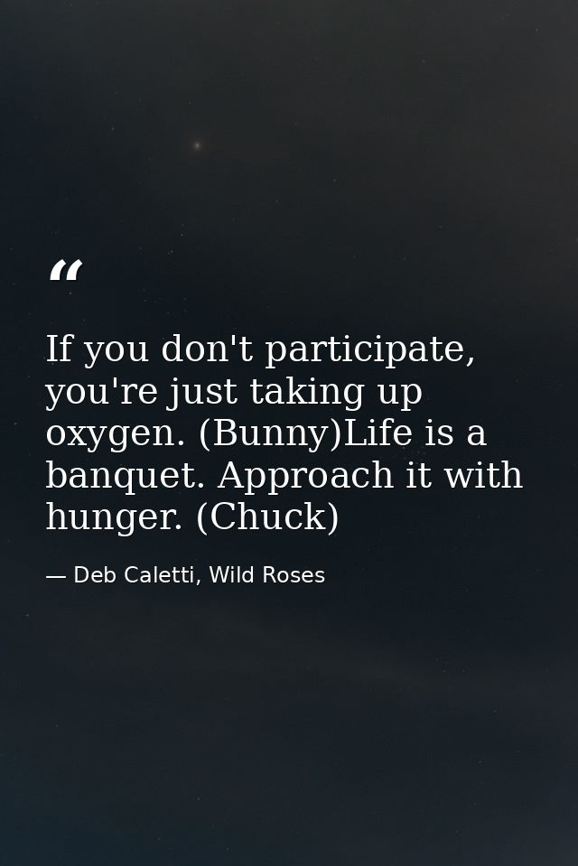 If you don't participate, you're just taking up oxygen. (Bunny)Life is a banquet. Approach it with hunger. (Chuck) — Deb Caletti, Wild Roses