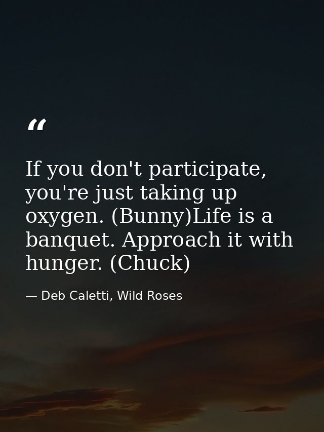If you don't participate, you're just taking up oxygen. (Bunny)Life is a banquet. Approach it with hunger. (Chuck) — Deb Caletti, Wild Roses