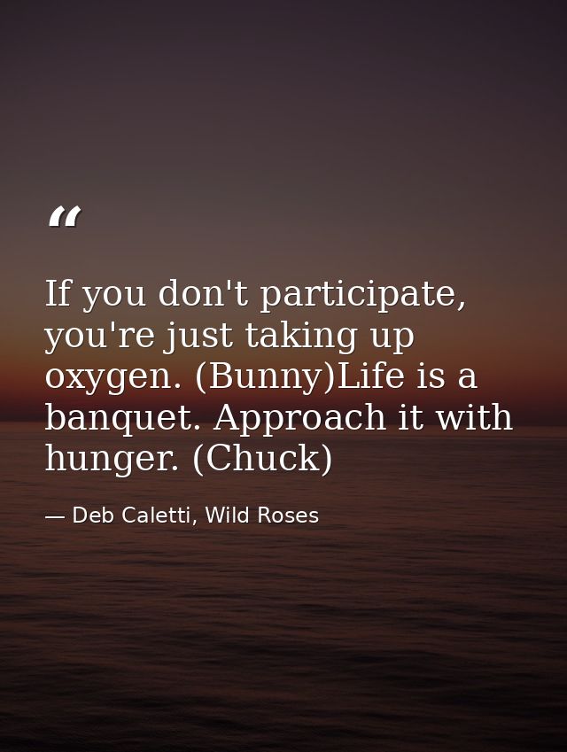If you don't participate, you're just taking up oxygen. (Bunny)Life is a banquet. Approach it with hunger. (Chuck) — Deb Caletti, Wild Roses
