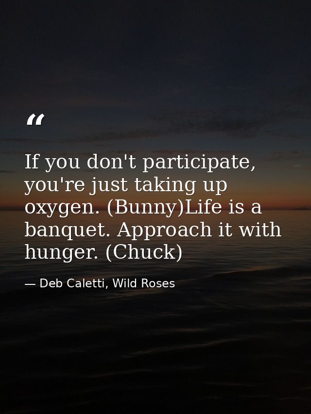 If you don't participate, you're just taking up oxygen. (Bunny)Life is a banquet. Approach it with hunger. (Chuck) — Deb Caletti, Wild Roses