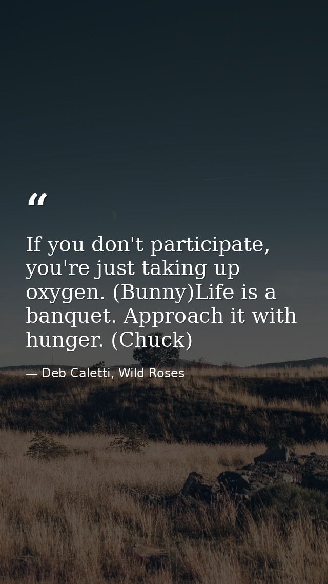 If you don't participate, you're just taking up oxygen. (Bunny)Life is a banquet. Approach it with hunger. (Chuck) — Deb Caletti, Wild Roses