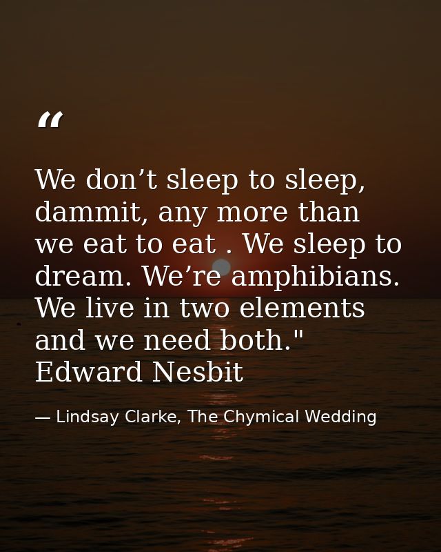 We don’t sleep to sleep, dammit, any more than we eat to eat . We sleep to dream. We’re amphibians. We live in two eleme — Lindsay Clarke, The Chymical Wedding