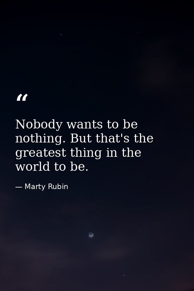 Nobody wants to be nothing. But that's the greatest thing in the world to be. — Marty Rubin