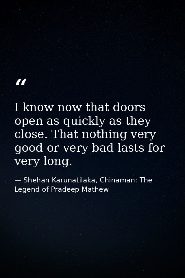 I know now that doors open as quickly as they close. That nothing very good or very bad lasts for very long. — Shehan Karunatilaka, Chinaman: The Legend of Pradeep Mathew