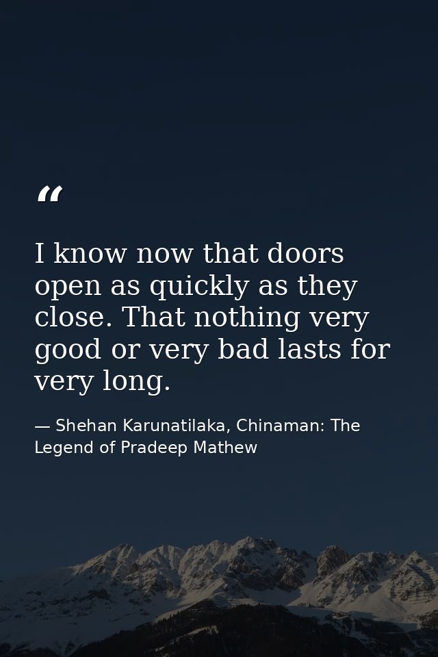 I know now that doors open as quickly as they close. That nothing very good or very bad lasts for very long. — Shehan Karunatilaka, Chinaman: The Legend of Pradeep Mathew