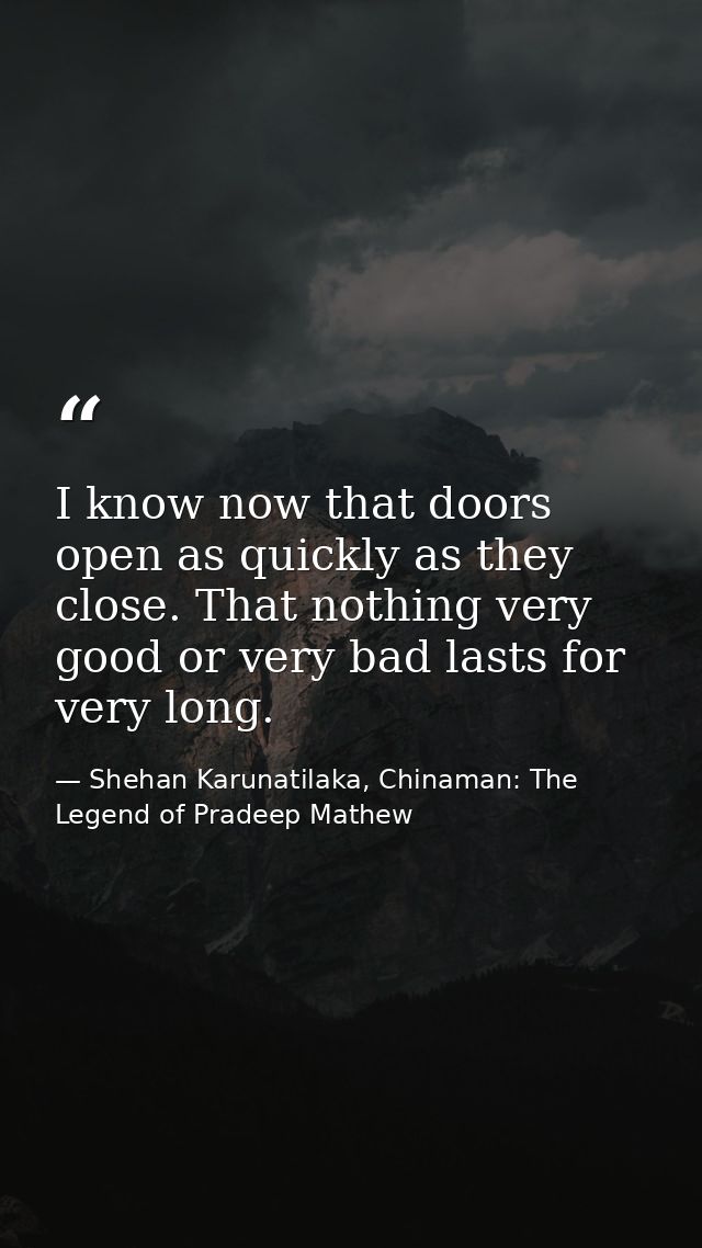 I know now that doors open as quickly as they close. That nothing very good or very bad lasts for very long. — Shehan Karunatilaka, Chinaman: The Legend of Pradeep Mathew