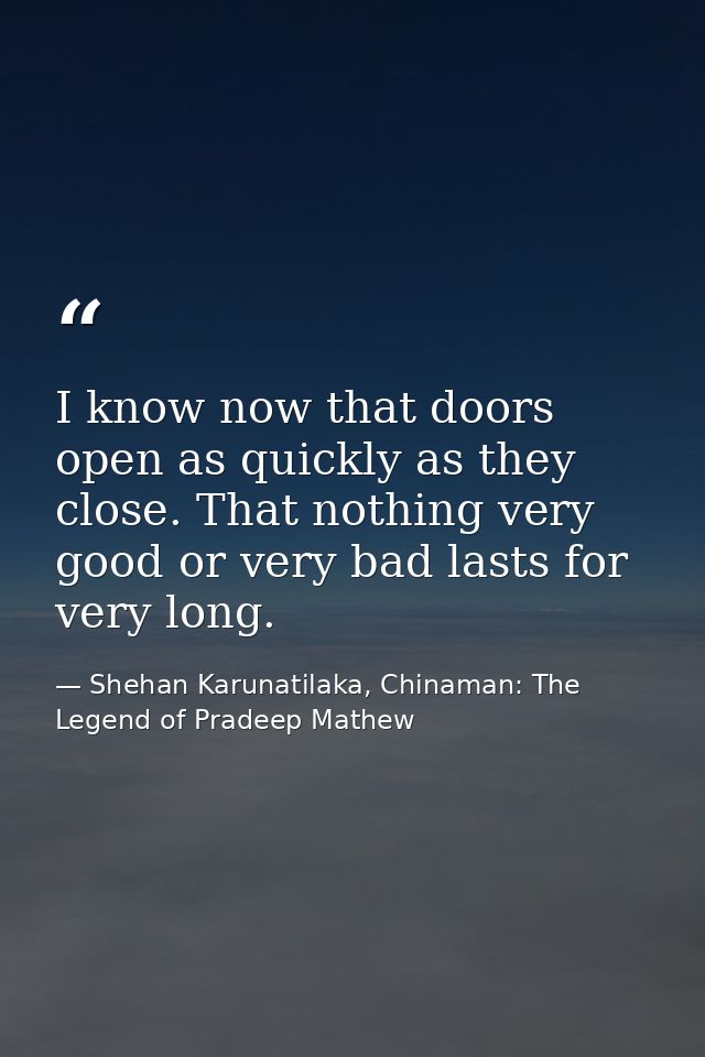 I know now that doors open as quickly as they close. That nothing very good or very bad lasts for very long. — Shehan Karunatilaka, Chinaman: The Legend of Pradeep Mathew