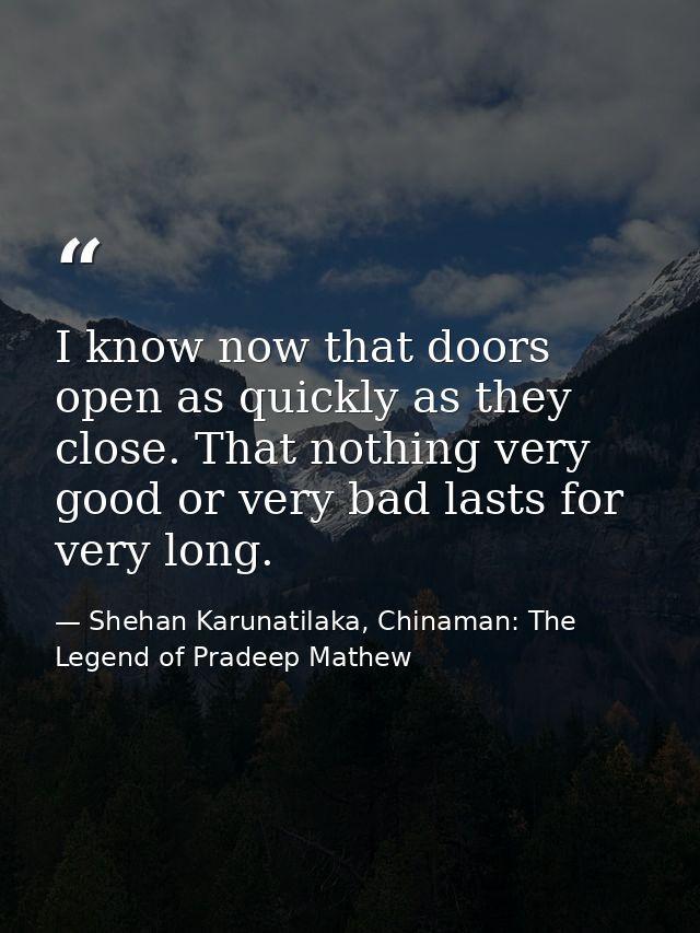 I know now that doors open as quickly as they close. That nothing very good or very bad lasts for very long. — Shehan Karunatilaka, Chinaman: The Legend of Pradeep Mathew