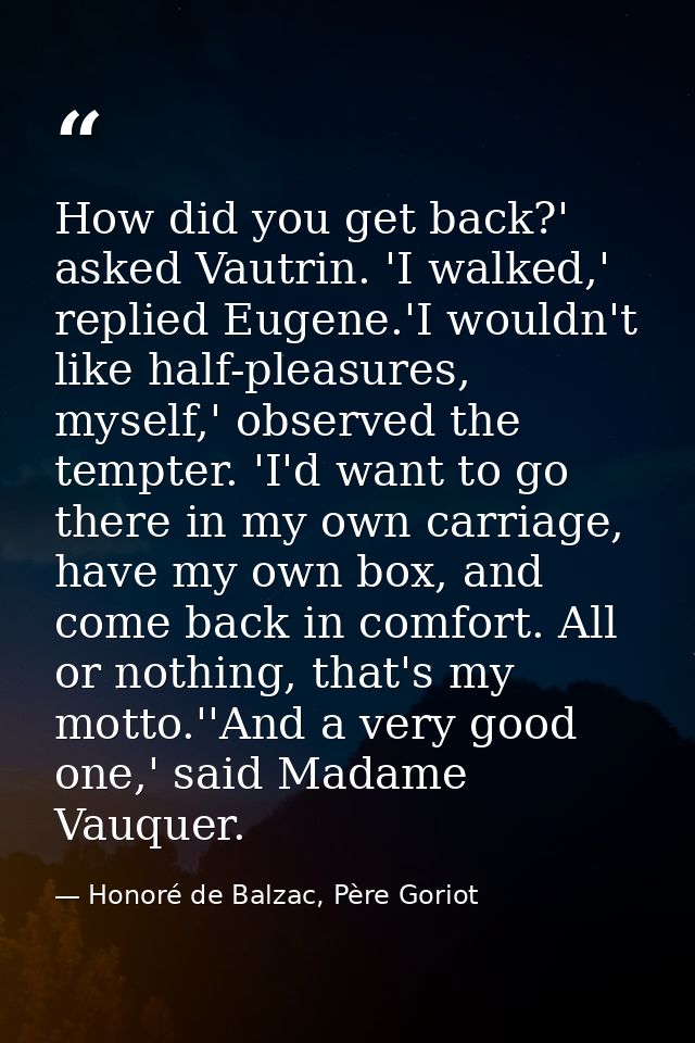 How did you get back?' asked Vautrin. 'I walked,' replied Eugene.'I wouldn't like half-pleasures, myself,' observed the  — Honoré de Balzac, Père Goriot