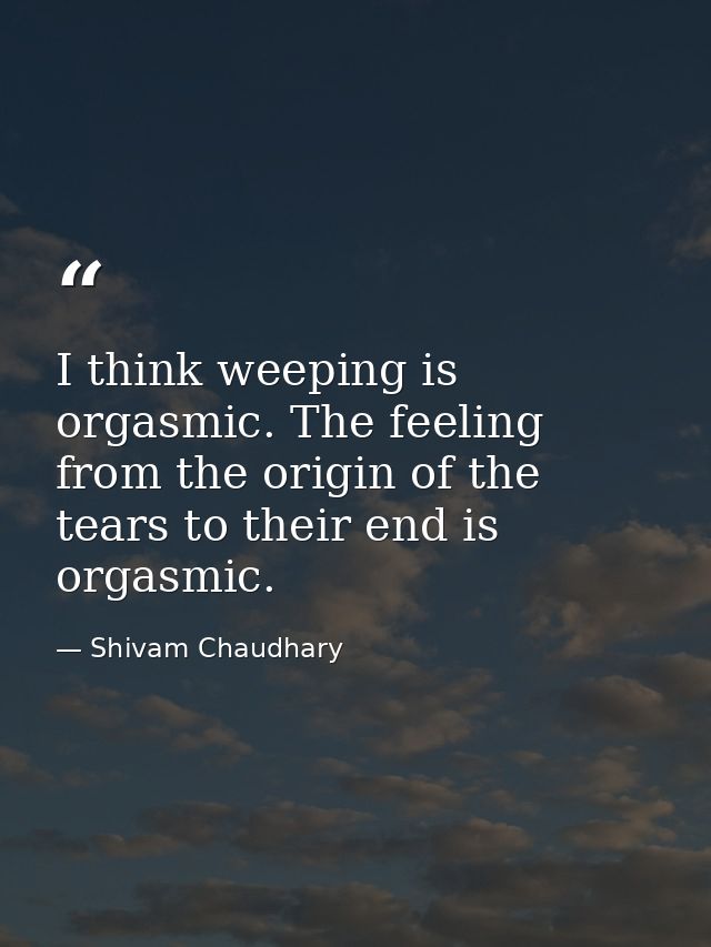I think weeping is orgasmic. The feeling from the origin of the tears to their end is orgasmic. — Shivam Chaudhary