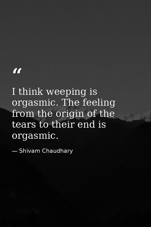 I think weeping is orgasmic. The feeling from the origin of the tears to their end is orgasmic. — Shivam Chaudhary