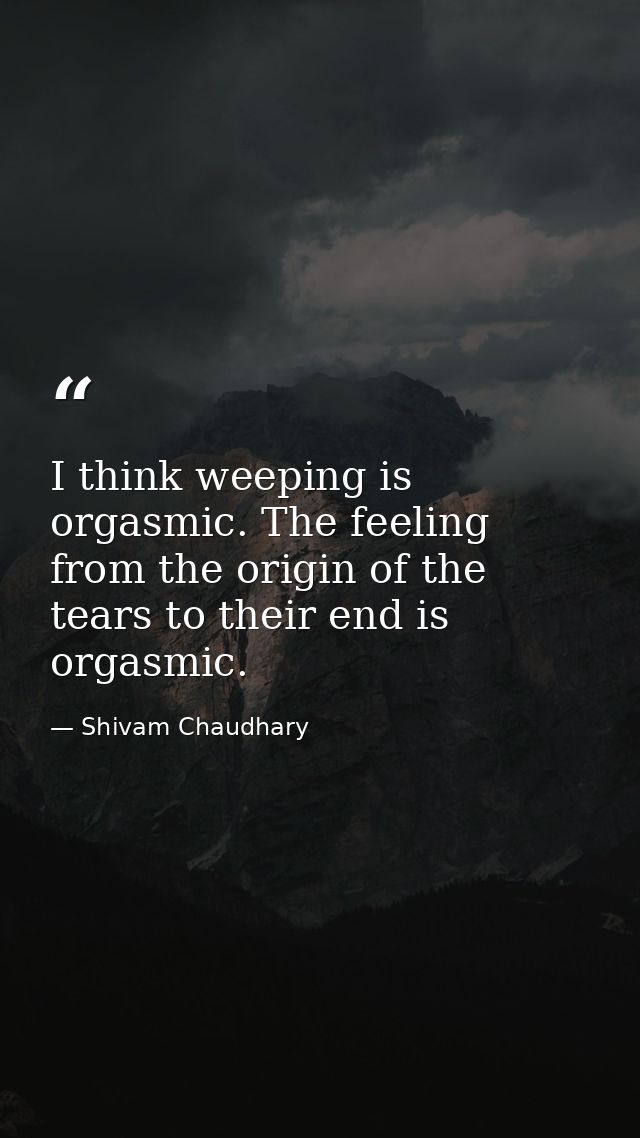 I think weeping is orgasmic. The feeling from the origin of the tears to their end is orgasmic. — Shivam Chaudhary