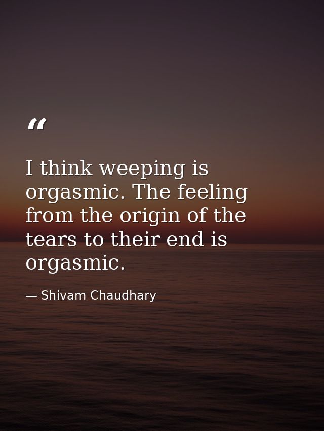 I think weeping is orgasmic. The feeling from the origin of the tears to their end is orgasmic. — Shivam Chaudhary
