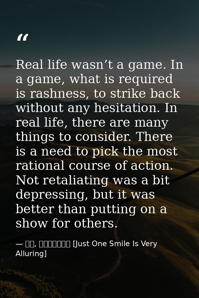 Real life wasn’t a game. In a game, what is required is rashness, to strike back without any hesitation. In real life, t — 顾漫, 微微一笑很倾城 [Just One Smile Is Very Alluring]