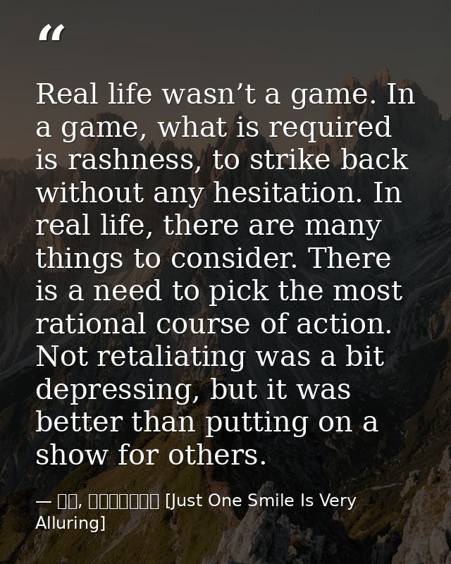 Real life wasn’t a game. In a game, what is required is rashness, to strike back without any hesitation. In real life, t — 顾漫, 微微一笑很倾城 [Just One Smile Is Very Alluring]