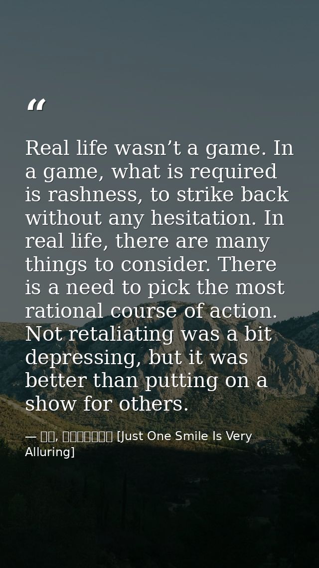 Real life wasn’t a game. In a game, what is required is rashness, to strike back without any hesitation. In real life, t — 顾漫, 微微一笑很倾城 [Just One Smile Is Very Alluring]