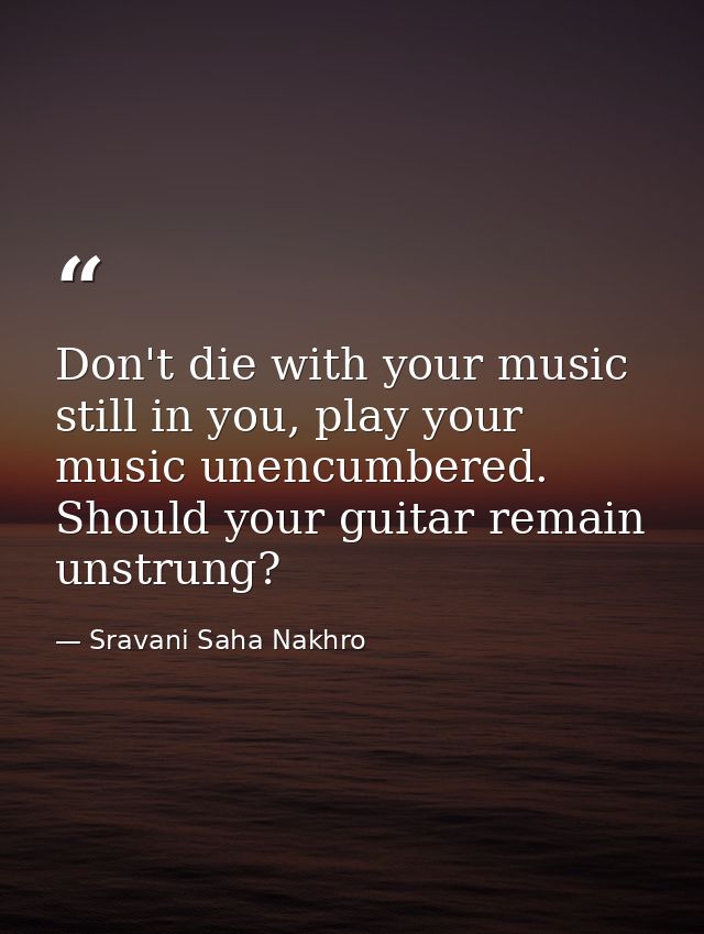 Don't die with your music still in you, play your music unencumbered. Should your guitar remain unstrung? — Sravani Saha Nakhro