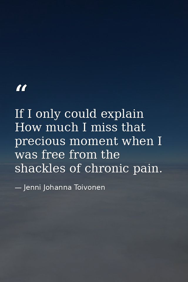 If I only could explain How much I miss that precious moment when I was free from the shackles of chronic pain. — Jenni Johanna Toivonen
