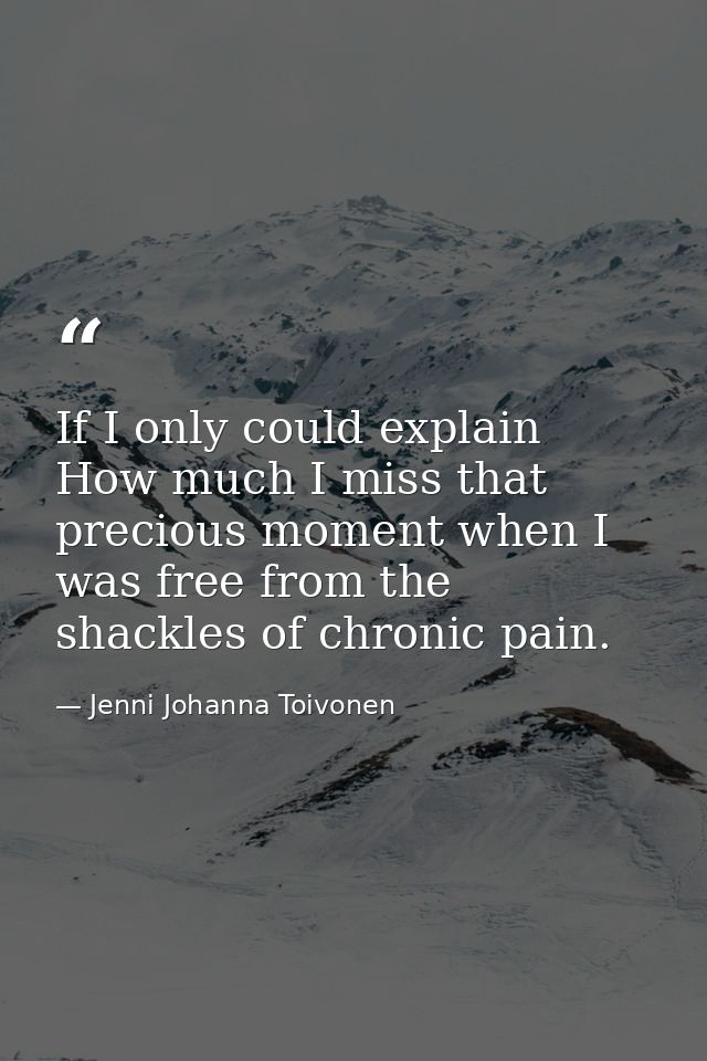 If I only could explain How much I miss that precious moment when I was free from the shackles of chronic pain. — Jenni Johanna Toivonen