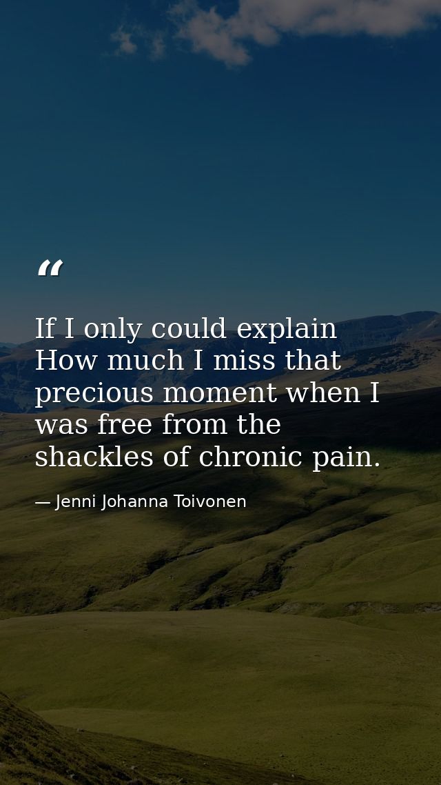 If I only could explain How much I miss that precious moment when I was free from the shackles of chronic pain. — Jenni Johanna Toivonen
