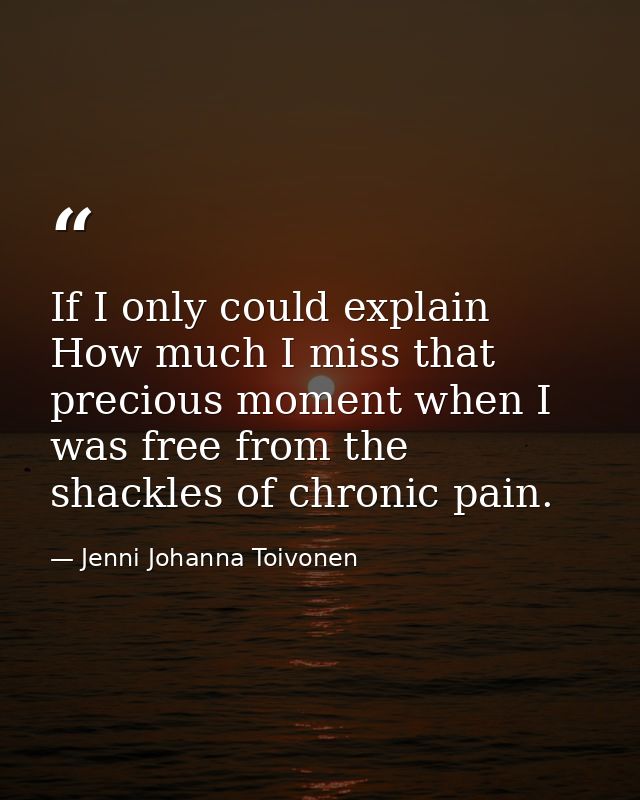 If I only could explain How much I miss that precious moment when I was free from the shackles of chronic pain. — Jenni Johanna Toivonen